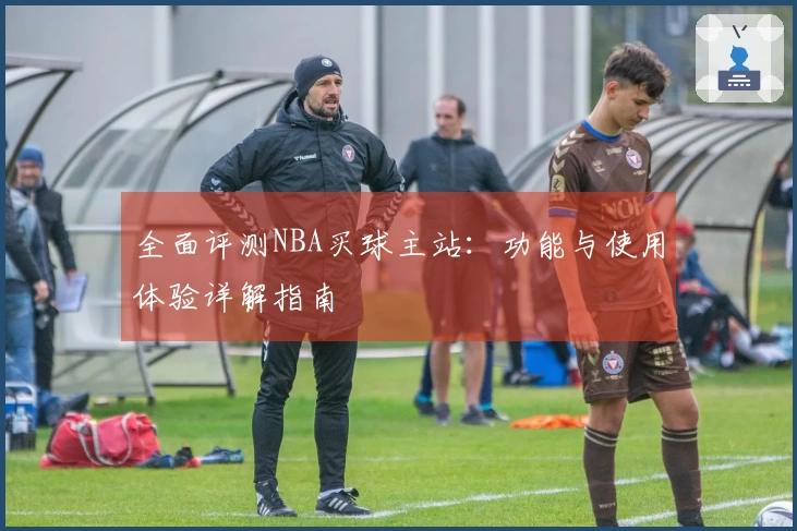 全面评测NBA买球主站：功能与使用体验详解指南