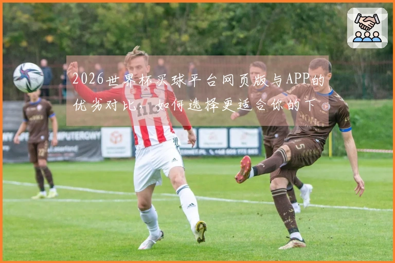 2026世界杯买球平台网页版与APP的优劣对比，如何选择更适合你的下注方式