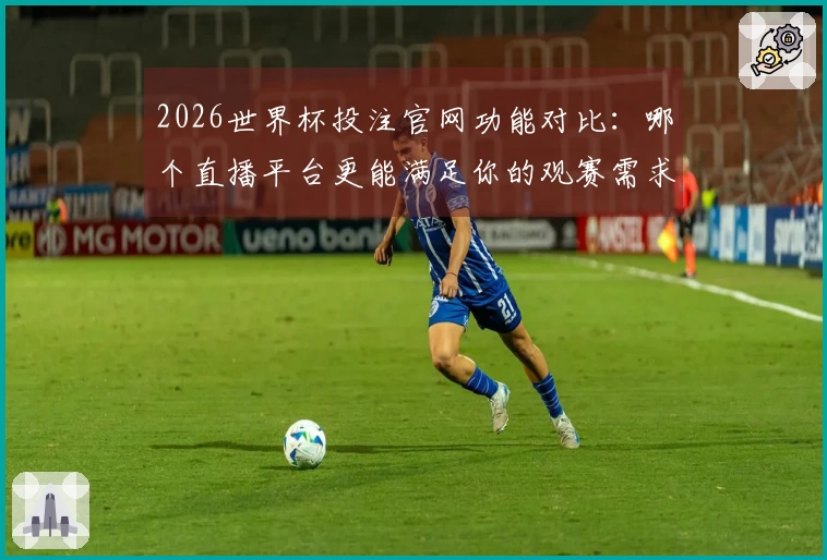 2026世界杯投注官网功能对比：哪个直播平台更能满足你的观赛需求？